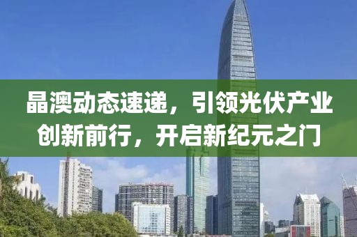 晶澳动态速递，引领光伏产业创新前行，开启新纪元之门