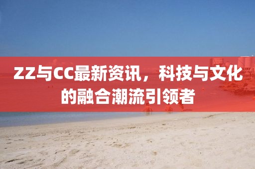 ZZ与CC最新资讯，科技与文化的融合潮流引领者