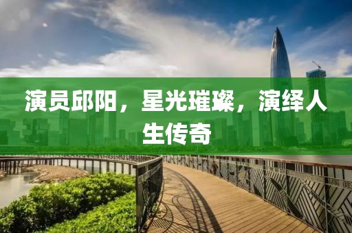 演员邱阳，星光璀璨，演绎人生传奇