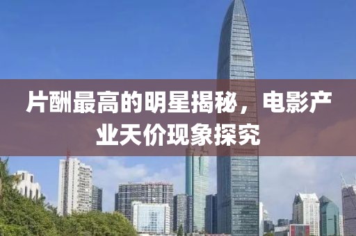 片酬最高的明星揭秘，电影产业天价现象探究