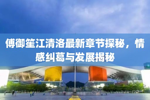 傅御笙江清洛最新章节探秘，情感纠葛与发展揭秘