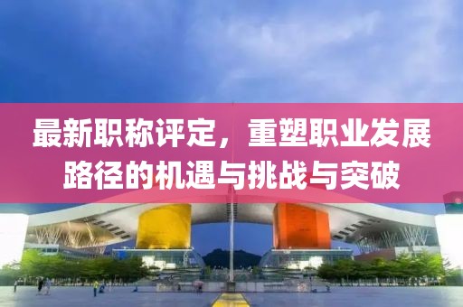 最新职称评定，重塑职业发展路径的机遇与挑战与突破