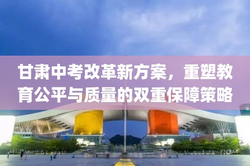 甘肃中考改革新方案，重塑教育公平与质量的双重保障策略