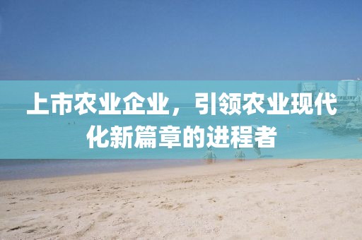 上市农业企业，引领农业现代化新篇章的进程者