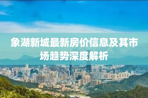 象湖新城最新房价信息及其市场趋势深度解析