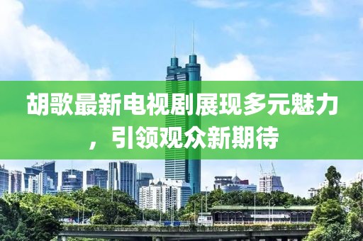 胡歌最新电视剧展现多元魅力，引领观众新期待