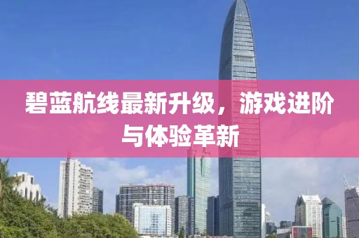 碧蓝航线最新升级，游戏进阶与体验革新
