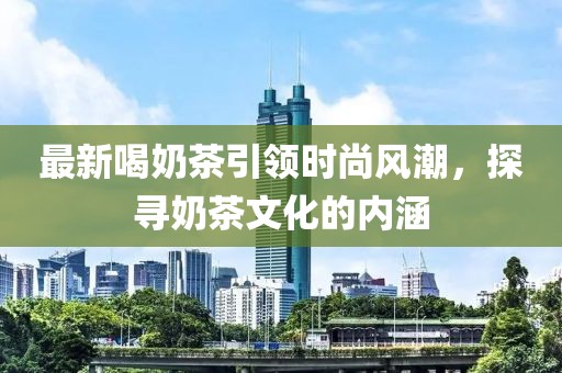 最新喝奶茶引领时尚风潮，探寻奶茶文化的内涵