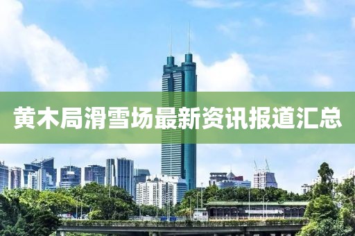 黄木局滑雪场最新资讯报道汇总
