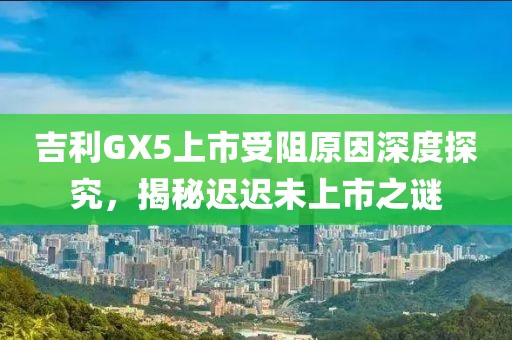 吉利GX5上市受阻原因深度探究，揭秘迟迟未上市之谜