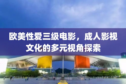 欧美性爱三级电影，成人影视文化的多元视角探索