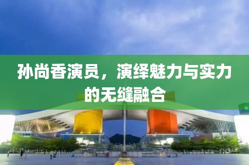 孙尚香演员，演绎魅力与实力的无缝融合