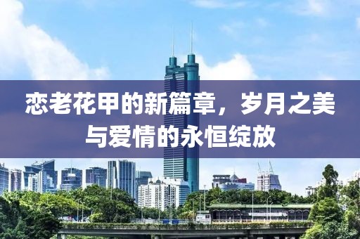 恋老花甲的新篇章，岁月之美与爱情的永恒绽放