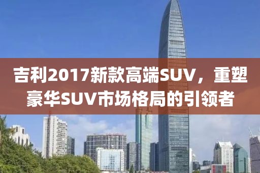 吉利2017新款高端SUV，重塑豪华SUV市场格局的引领者