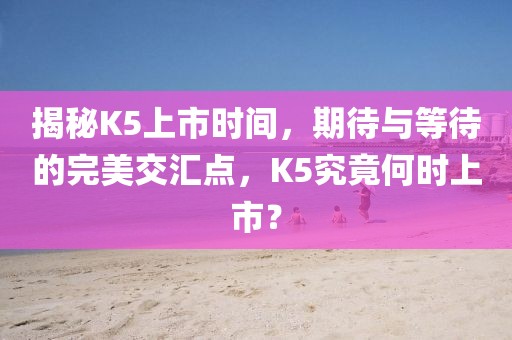 揭秘K5上市时间，期待与等待的完美交汇点，K5究竟何时上市？