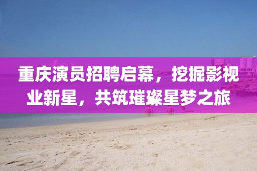 重庆演员招聘启幕，挖掘影视业新星，共筑璀璨星梦之旅