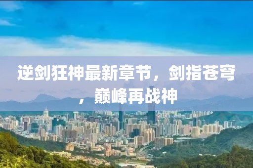 逆剑狂神最新章节，剑指苍穹，巅峰再战神