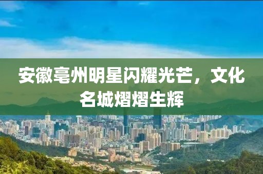 安徽亳州明星闪耀光芒，文化名城熠熠生辉