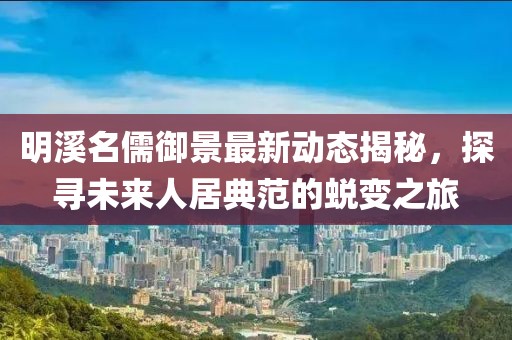 明溪名儒御景最新动态揭秘，探寻未来人居典范的蜕变之旅