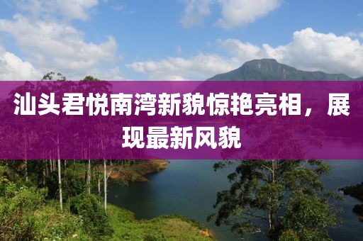 汕头君悦南湾新貌惊艳亮相，展现最新风貌