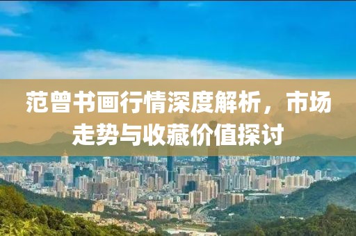 范曾书画行情深度解析，市场走势与收藏价值探讨