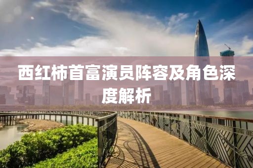 西红柿首富演员阵容及角色深度解析