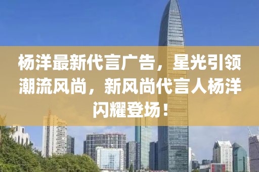 杨洋最新代言广告，星光引领潮流风尚，新风尚代言人杨洋闪耀登场！