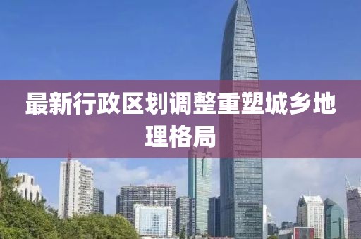 最新行政区划调整重塑城乡地理格局