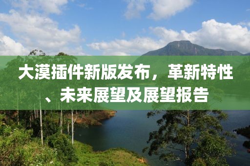 大漠插件新版发布，革新特性、未来展望及展望报告