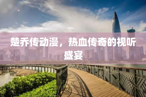 楚乔传动漫，热血传奇的视听盛宴