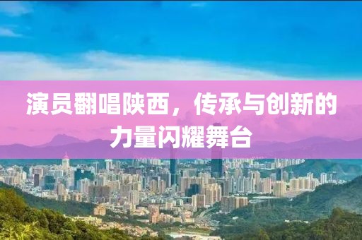 演员翻唱陕西，传承与创新的力量闪耀舞台