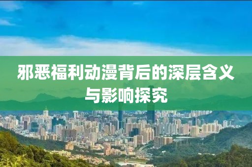 邪恶福利动漫背后的深层含义与影响探究