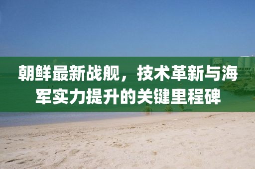 朝鲜最新战舰，技术革新与海军实力提升的关键里程碑