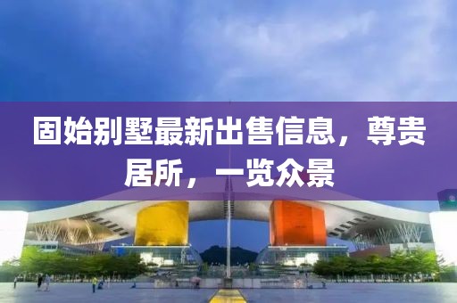 固始别墅最新出售信息，尊贵居所，一览众景
