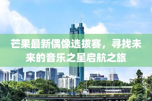 芒果最新偶像选拔赛，寻找未来的音乐之星启航之旅