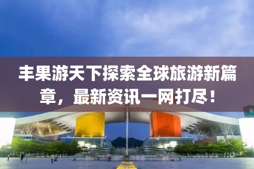 丰果游天下探索全球旅游新篇章，最新资讯一网打尽！