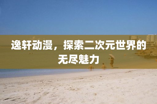 逸轩动漫，探索二次元世界的无尽魅力