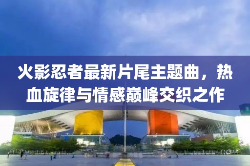 火影忍者最新片尾主题曲，热血旋律与情感巅峰交织之作