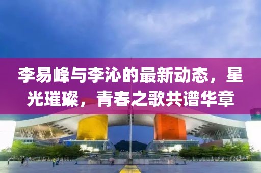 李易峰与李沁的最新动态，星光璀璨，青春之歌共谱华章