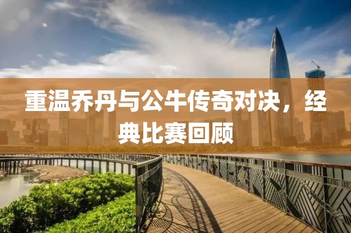 重温乔丹与公牛传奇对决，经典比赛回顾