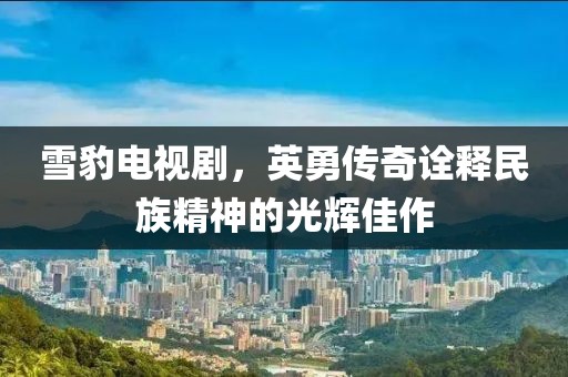 雪豹电视剧，英勇传奇诠释民族精神的光辉佳作