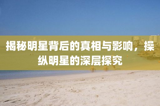 揭秘明星背后的真相与影响，操纵明星的深层探究