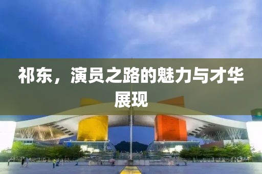 祁东，演员之路的魅力与才华展现