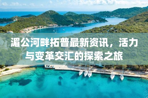 湄公河畔拓普最新资讯，活力与变革交汇的探索之旅