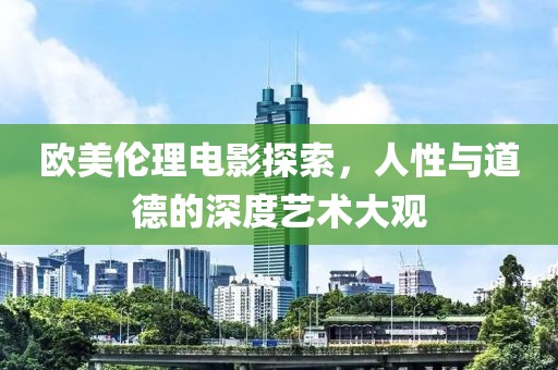 欧美伦理电影探索，人性与道德的深度艺术大观