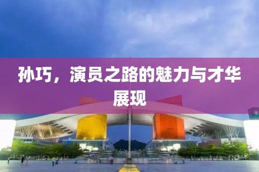 孙巧，演员之路的魅力与才华展现