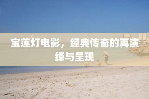 宝莲灯电影，经典传奇的再演绎与呈现