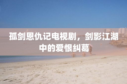 孤剑恩仇记电视剧，剑影江湖中的爱恨纠葛