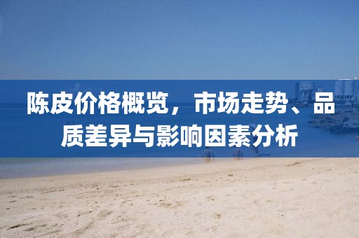 陈皮价格概览，市场走势、品质差异与影响因素分析