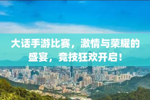大话手游比赛，激情与荣耀的盛宴，竞技狂欢开启！